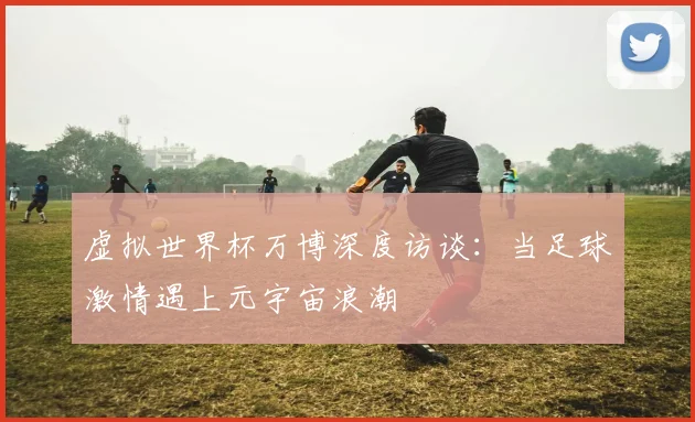 虚拟世界杯万博深度访谈：当足球激情遇上元宇宙浪潮