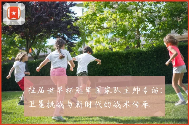 往届世界杯冠军国家队主帅专访：卫冕挑战与新时代的战术传承