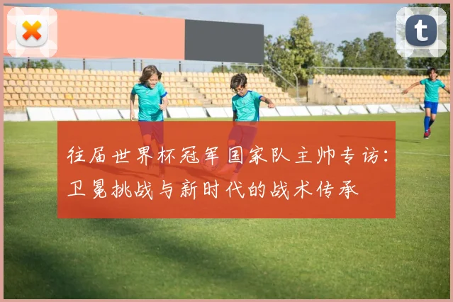 往届世界杯冠军国家队主帅专访:卫冕挑战与新时代的战术传承