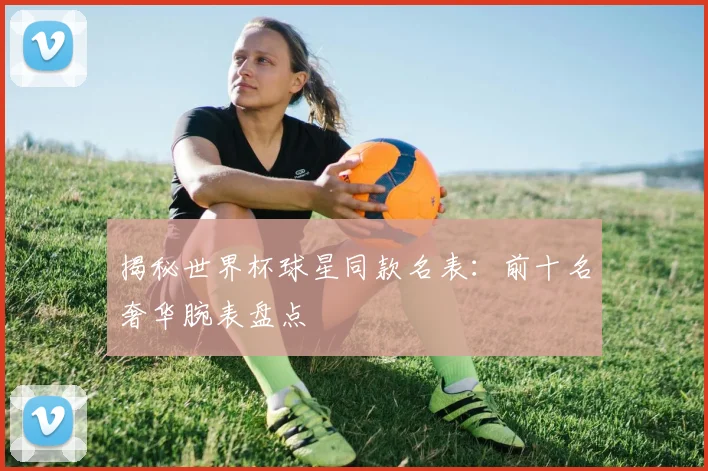 揭秘世界杯球星同款名表：前十名奢华腕表盘点