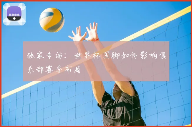 独家专访：世界杯国脚如何影响俱乐部赛季布局
