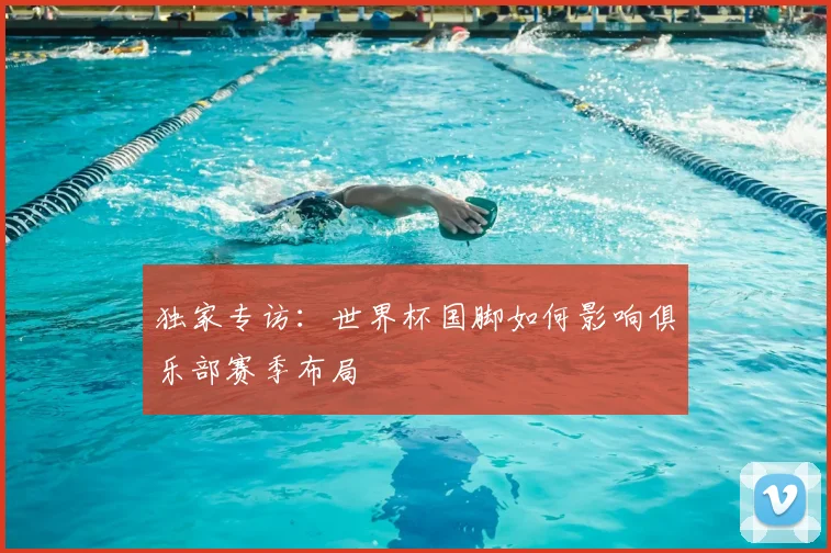 独家专访:世界杯国脚如何影响俱乐部赛季布局