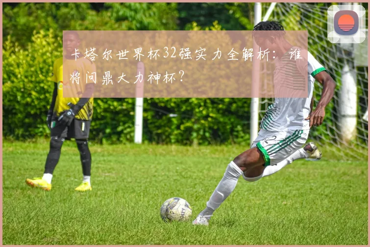 卡塔尔世界杯32强实力全解析：谁将问鼎大力神杯？