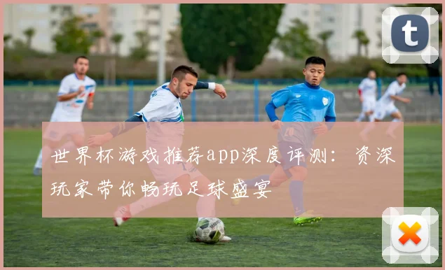 世界杯游戏推荐app深度评测：资深玩家带你畅玩足球盛宴
