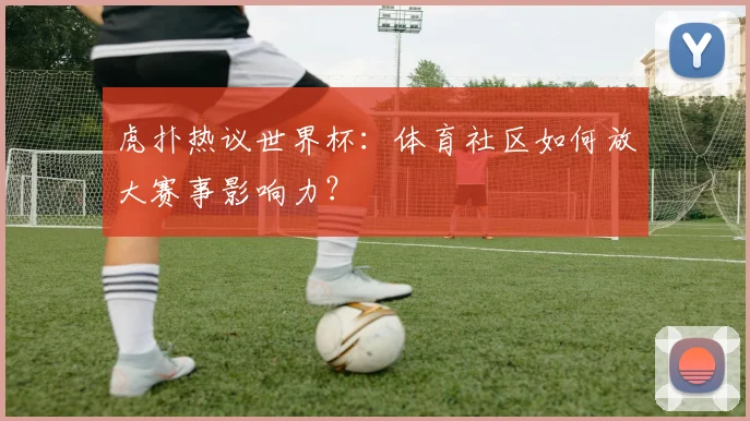 虎扑热议世界杯：体育社区如何放大赛事影响力？