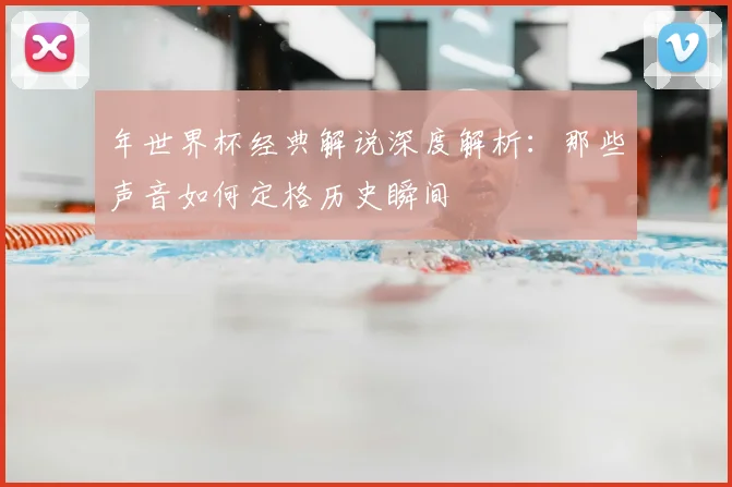 年世界杯经典解说深度解析:那些声音如何定格历史瞬间