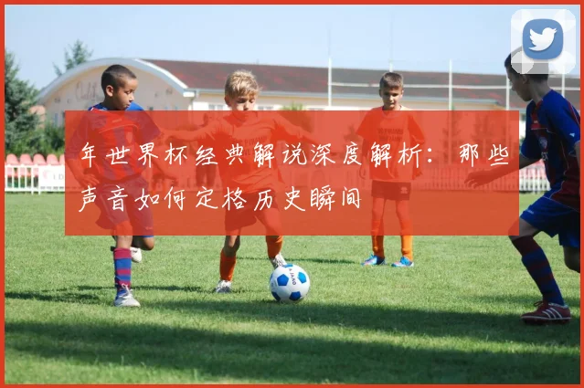年世界杯经典解说深度解析：那些声音如何定格历史瞬间