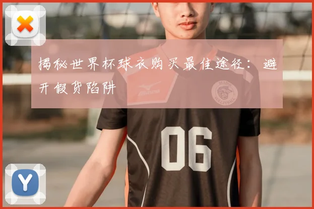 揭秘世界杯球衣购买最佳途径：避开假货陷阱