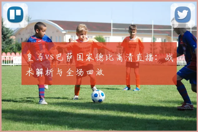 皇马vs巴萨国家德比高清直播:战术解析与全场回放