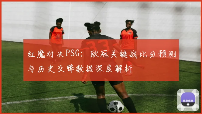 红魔对决PSG:欧冠关键战比分预测与历史交锋数据深度解析