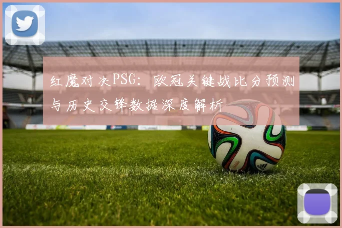 红魔对决PSG:欧冠关键战比分预测与历史交锋数据深度解析